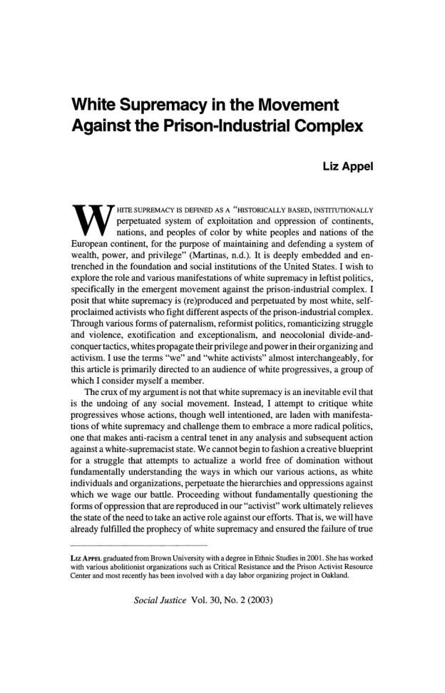 White Supremacy in the Movement Against the Prison-Industrial Complex Liz Appel HITE SUPREMACY IS DEFINED AS A “HISTORICALLY BASED, INSTITUTIONALLY perpetuated system of exploitation and oppression of continents, nations, and peoples of color by white peoples and nations of the European continent, for the purpose of maintaining and defending a system of ‘wealth, power, and privilege” (Martinas, n.d). I s deeply embedded and en- trenched in the foundation and social institutions of the United States. T wish to explore the o and various manifestations of white supremacy in leftit politis, specifically in the emergent movement against the prison-industrial complex. T posit that white supremacy i (re)produced and perpetuated by most white, slf- proclaimed activists who fight different aspects of the prison-industrial complesx. Through various forms of paternalism, reformist politics, romanticizing struggle and violence, exoification and exceptionalism, and neocolonial divide-and- ‘conquertactics, whites propagate thir privilege and powerintheir organizing and activism. 1 use the terms “we” and “white activists” almost interchangeably, for this artile is primarily directed to an sudience of white progressives, a group of which T consider myself a member. ‘The crux of my argument i not that white supremacy is an inevitable evi that is the undoing of any social movemen. Instead, I attempt to critique white progressives whose actions, though wel intentioned, are laden with manifesta- tions of white supremacy and challenge them to embrace a more radical politics, one that makes anti-racism a central tenet in any analysis and subsequent action againsta white-supremacist state. We cannot begin (o fashion a creative blucprint for a struggle that attempts to actualize a world free of domination without fundamentally understanding the ways in which our various actions, as white individuals and organizations, perpetuate the hierarchies and oppressions against which we wage our battle. Proceeding without fundamentlly questioning the forms of oppression that are reproduced in our “activist” work ultimately relieves the state of the need to take an active role against our efforts. Thatis, we will have already fulfilled the prophecy of white supremacy and ensured the failure of true Liz Ares. grodusted from Brown University with degree in Edhnic Stdies n 2001 Shehas worked ‘with various abolitonist organizatons sch s Criial Resisance an the Prison Actvst Resource (Cente and mostrecenly has ben invlved wih daylabororganzing project in Oakland. Social Justice Vol. 30, No. 2 (2003)